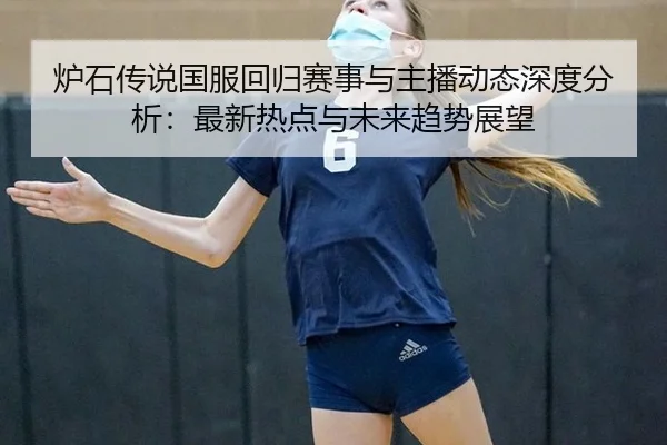 炉石传说国服回归赛事与主播动态深度分析：最新热点与未来趋势展望